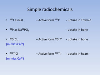 Simple radiochemicals
• 131I as NaI – Active form 131I- - uptake in Thyroid
• 32P as Na32PO4 - uptake in bone
• 89SrCl2 – Active form 89Sr2+ - uptake in bone
(mimics Ca2+)
• 201TlCl – Active form 201Tl+ - uptake in heart
(mimics Ca2+)
 