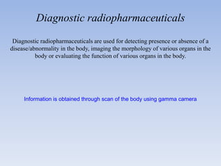Diagnostic radiopharmaceuticals
Diagnostic radiopharmaceuticals are used for detecting presence or absence of a
disease/abnormality in the body, imaging the morphology of various organs in the
body or evaluating the function of various organs in the body.
Information is obtained through scan of the body using gamma camera
 