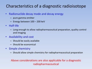 Characteristics of a diagnostic radioisotope
• Radionuclide decay mode and decay energy
– pure gamma emitter
– Energy between 100 – 200 keV
• Half-life
– Long enough to allow radiopharmaceutical preparation, quality control
and imaging
• Availability and cost
– Should be easily available
– Should be economical
• Simple chemistry
– Should allow simple chemistry for radiopharmaceutical preparation
Above considerations are also applicable for a diagnostic
radiopharmaceutical
 