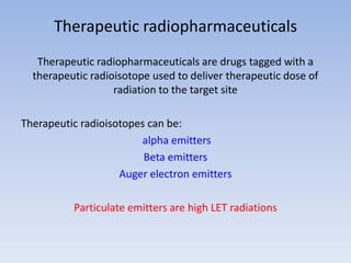 Therapeutic radiopharmaceuticals
Therapeutic radiopharmaceuticals are drugs tagged with a
therapeutic radioisotope used to deliver therapeutic dose of
radiation to the target site
Therapeutic radioisotopes can be:
alpha emitters
Beta emitters
Auger electron emitters
Particulate emitters are high LET radiations
 