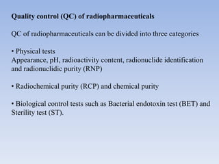 Quality control (QC) of radiopharmaceuticals
QC of radiopharmaceuticals can be divided into three categories
• Physical tests
Appearance, pH, radioactivity content, radionuclide identification
and radionuclidic purity (RNP)
• Radiochemical purity (RCP) and chemical purity
• Biological control tests such as Bacterial endotoxin test (BET) and
Sterility test (ST).
 