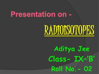 RADIOISOTOPES
Aditya Jee
Class- IX–’B’
Roll No.- 02
 