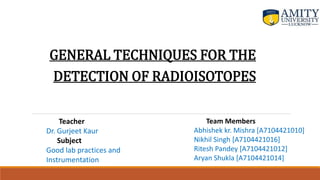 GENERAL TECHNIQUES FOR THE
DETECTION OF RADIOISOTOPES
Team Members
Abhishek kr. Mishra [A7104421010]
Nikhil Singh [A7104421016]
Ritesh Pandey [A7104421012]
Aryan Shukla [A7104421014]
Teacher
Dr. Gurjeet Kaur
Subject
Good lab practices and
Instrumentation
 