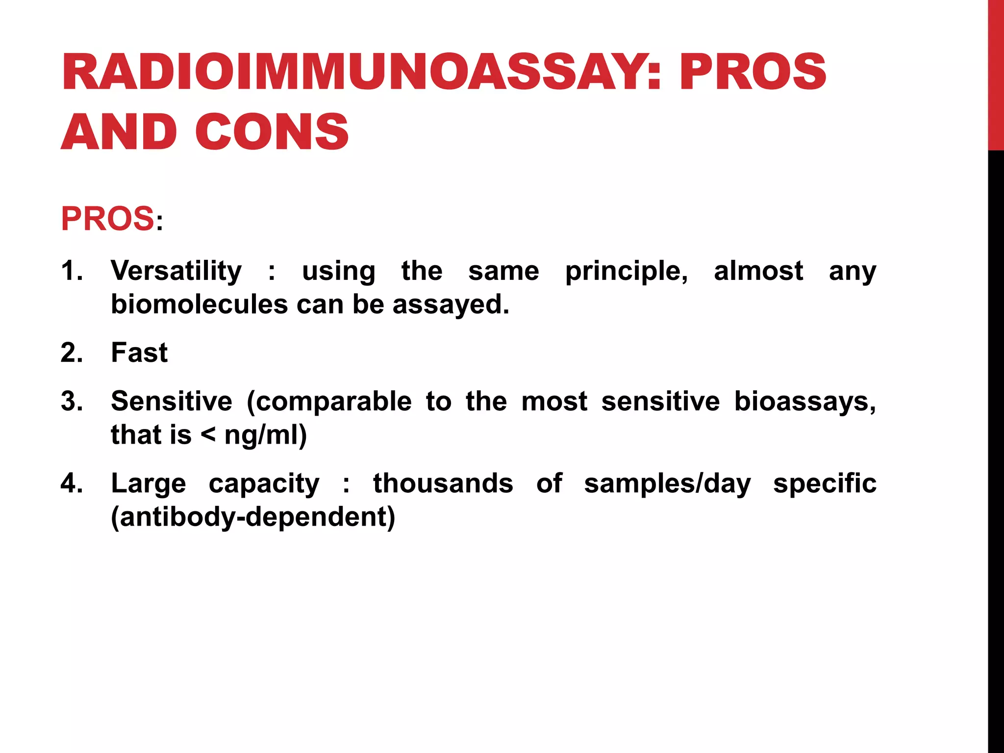 RADIOIMMUNOASSAY: PROS
AND CONS
PROS:
1. Versatility : using the same principle, almost any
biomolecules can be assayed.
2. Fast
3. Sensitive (comparable to the most sensitive bioassays,
that is < ng/ml)
4. Large capacity : thousands of samples/day specific
(antibody-dependent)
 