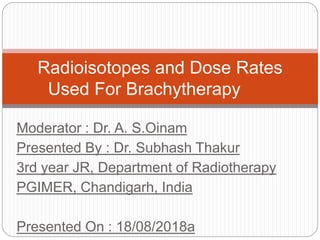 Moderator : Dr. A. S.Oinam
Presented By : Dr. Subhash Thakur
3rd year JR, Department of Radiotherapy
PGIMER, Chandigarh, India
Presented On : 18/08/2018a
Radioisotopes and Dose Rates
Used For Brachytherapy
 
