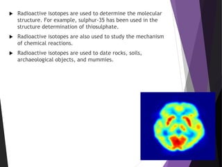  Radioactive isotopes are used to determine the molecular
structure. For example, sulphur-35 has been used in the
structure determination of thiosulphate.
 Radioactive isotopes are also used to study the mechanism
of chemical reactions.
 Radioactive isotopes are used to date rocks, soils,
archaeological objects, and mummies.
 