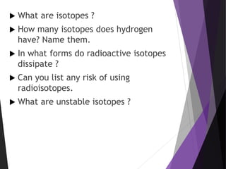  What are isotopes ?
 How many isotopes does hydrogen
have? Name them.
 In what forms do radioactive isotopes
dissipate ?
 Can you list any risk of using
radioisotopes.
 What are unstable isotopes ?
 