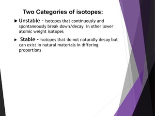 Two Categories of isotopes:
 Unstable – isotopes that continuously and
spontaneously break down/decay in other lower
atomic weight isotopes
 Stable – isotopes that do not naturally decay but
can exist in natural materials in differing
proportions
 