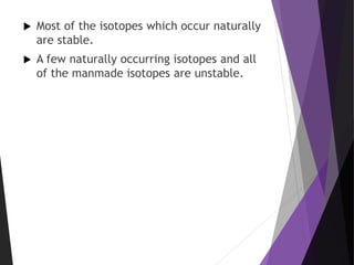 Most of the isotopes which occur naturally
are stable.
 A few naturally occurring isotopes and all
of the manmade isotopes are unstable.
 