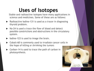 Uses of Isotopes
Stable and radioactive isotopes have many applications in
science and medicines. Some of these are as follows:
 Radioactive Iodine-131 is used as a tracer in diagnosing
thyroid problem.
 Na-24 is used o trace the flow of blood and detect
possible constrictions and obstructions in the circulatory
system.
 Iodine-123 is used to image the brain.
 Cobalt-60 is commonly used to irradiate cancer cells in
the hope of killing or shrinking the tumors
 Carbon-14 is used to trace the path of carbon in
photosynthesis.
 