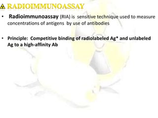 • Radioimmunoassay (RIA) is sensitive technique used to measure
concentrations of antigens by use of antibodies
• Principle: Competitive binding of radiolabeled Ag* and unlabeled
Ag to a high-affinity Ab
 