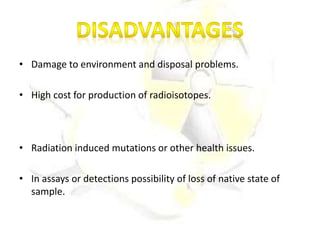 • Damage to environment and disposal problems.
• High cost for production of radioisotopes.
• Radiation induced mutations or other health issues.
• In assays or detections possibility of loss of native state of
sample.
 