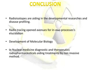 • Radioisotopes are aiding in the developmental researches and
disease profiling.
• Radio tracing opened avenues for in-vivo processes’s
elucidation
• Development of Molecular Biology
• In Nuclear medicine diagnostic and therapeutics
radiopharmaceuticals aiding treatments by non invasive
method.
 