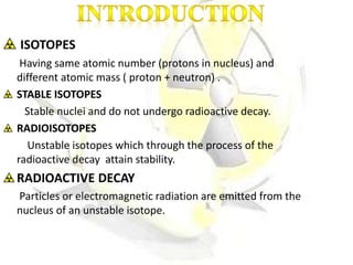 ISOTOPES
Having same atomic number (protons in nucleus) and
different atomic mass ( proton + neutron) .
STABLE ISOTOPES
Stable nuclei and do not undergo radioactive decay.
RADIOISOTOPES
Unstable isotopes which through the process of the
radioactive decay attain stability.
RADIOACTIVE DECAY
Particles or electromagnetic radiation are emitted from the
nucleus of an unstable isotope.
 