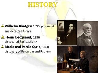 Wilhelm Röntgen 1895, produced
and detected X-rays
Henri Becquerel, 1896
discovered Radioactivity
Marie and Perrie Curie, 1898
discovery of Polonium and Radium.
 