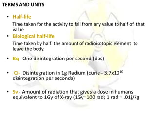 TERMS AND UNITS
• Half-life
Time taken for the activity to fall from any value to half of that
value
• Biological half-life
Time taken by half the amount of radioisotopic element to
leave the body.
• Bq- One disintegration per second (dps)
• Ci- Disintegration in 1g Radium (curie - 3.7x1010
disintegration per seconds)
• Sv - Amount of radiation that gives a dose in humans
equivalent to 1Gy of X-ray (1Gy=100 rad; 1 rad = .01j/kg
 