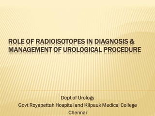 ROLE OF RADIOISOTOPES IN DIAGNOSIS &
MANAGEMENT OF UROLOGICAL PROCEDURE
Dept of Urology
Govt Royapettah Hospital and Kilpauk Medical College
Chennai
 