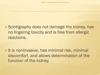  Scintigraphy does not damage the kidney, has
no lingering toxicity and is free from allergic
reactions.
 It is noninvasive, has minimal risk, minimal
discomfort, and allows determination of the
function of the kidney.
11
Dept of Urology, GRH and KMC, Chennai.
 