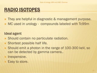 RADIO ISOTOPES
 They are helpful in diagnostic & management purpose.
 MC used in urology - compounds labeled with Tc99m
Ideal agent
 Should contain no particulate radiation.
 Shortest possible half life.
 Should emit a photon in the range of 100-300 keV, so
can be detected by gamma camera..
 Inexpensive.
 Easy to store.
12
Dept of Urology, GRH and KMC, Chennai.
 