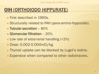 OIH (ORTHOIODO HIPPURATE)
 First described in 1960s.
 Structurally related to PAH (para-amino-hippurate).
 Tubular secretion – 80%
 Glomerular filtration – 20%.
 Low rate of extra-renal handling (<2%)
 Dose: 0.002-0.004mCi/kg.
 Thyroid uptake can be blocked by Lugol’s iodine.
 Expensive when compared to other radiotracers.
15
Dept of Urology, GRH and KMC, Chennai.
 