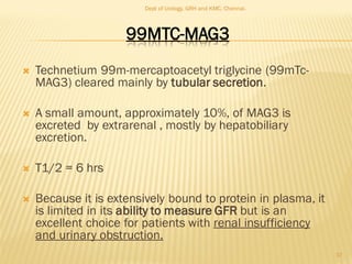 99MTC-MAG3
 Technetium 99m-mercaptoacetyl triglycine (99mTc-
MAG3) cleared mainly by tubular secretion.
 A small amount, approximately 10%, of MAG3 is
excreted by extrarenal , mostly by hepatobiliary
excretion.
 T1/2 = 6 hrs
 Because it is extensively bound to protein in plasma, it
is limited in its ability to measure GFR but is an
excellent choice for patients with renal insufficiency
and urinary obstruction.
17
Dept of Urology, GRH and KMC, Chennai.
 