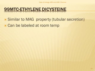 99MTC-ETHYLENE DICYSTEINE
 Similar to MAG property (tubular secretion)
 Can be labeled at room temp
18
Dept of Urology, GRH and KMC, Chennai.
 