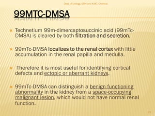 99MTC-DMSA
 Technetium 99m-dimercaptosuccinic acid (99mTc-
DMSA) is cleared by both filtration and secretion.
 99mTc-DMSA localizes to the renal cortex with little
accumulation in the renal papilla and medulla.
 Therefore it is most useful for identifying cortical
defects and ectopic or aberrant kidneys.
 99mTc-DMSA can distinguish a benign functioning
abnormality in the kidney from a space-occupying
malignant lesion, which would not have normal renal
function.
19
Dept of Urology, GRH and KMC, Chennai.
 