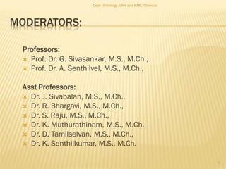MODERATORS:
Professors:
 Prof. Dr. G. Sivasankar, M.S., M.Ch.,
 Prof. Dr. A. Senthilvel, M.S., M.Ch.,
Asst Professors:
 Dr. J. Sivabalan, M.S., M.Ch.,
 Dr. R. Bhargavi, M.S., M.Ch.,
 Dr. S. Raju, M.S., M.Ch.,
 Dr. K. Muthurathinam, M.S., M.Ch.,
 Dr. D. Tamilselvan, M.S., M.Ch.,
 Dr. K. Senthilkumar, M.S., M.Ch.
Dept of Urology, GRH and KMC, Chennai.
2
 