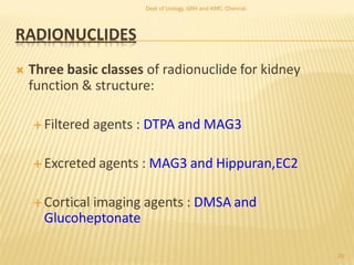 RADIONUCLIDES
 Three basic classes of radionuclide for kidney
function & structure:
 Filtered agents : DTPA and MAG3
 Excreted agents : MAG3 and Hippuran,EC2
 Cortical imaging agents : DMSA and
Glucoheptonate
20
Dept of Urology, GRH and KMC, Chennai.
 