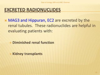 EXCRETED RADIONUCLIDES
 MAG3 and Hippuran, EC2 are excreted by the
renal tubules. These radionuclides are helpful in
evaluating patients with:
 Diminished renal function
 Kidney transplants
22
Dept of Urology, GRH and KMC, Chennai.
 