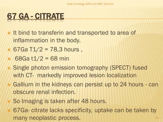 67 GA - CITRATE
 It bind to transferin and transported to area of
inflammation in the body.
 67Ga T1/2 = 78.3 hours ,
 68Ga t1/2 = 68 min
 Single photon emission tomography (SPECT) fused
with CT- markedly improved lesion localization
 Gallium in the kidneys can persist up to 24 hours - can
obscure renal infection.
 So Imaging is taken after 48 hours.
 67Ga- citrate lacks specificity, uptake can be taken by
many neoplastic process. 26
Dept of Urology, GRH and KMC, Chennai.
 