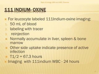 111 INDIUM- OXINE
 For leucocyte labeled 111Indium-oxine imaging:
1. 50 mL of blood
2. labeling with tracer
3. reinjection
 Normally accumulate in liver, spleen & bone
marrow
 Other side uptake indicate presence of active
infection
 T1/2 = 67.3 hours
 Imaging with 111indium WBC - 24 hours
27
Dept of Urology, GRH and KMC, Chennai.
 