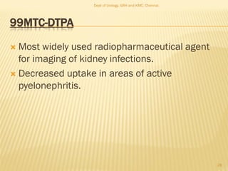 99MTC-DTPA
 Most widely used radiopharmaceutical agent
for imaging of kidney infections.
 Decreased uptake in areas of active
pyelonephritis.
28
Dept of Urology, GRH and KMC, Chennai.
 