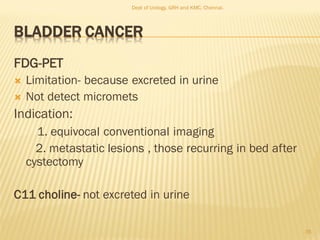 BLADDER CANCER
FDG-PET
 Limitation- because excreted in urine
 Not detect micromets
Indication:
1. equivocal conventional imaging
2. metastatic lesions , those recurring in bed after
cystectomy
C11 choline- not excreted in urine
35
Dept of Urology, GRH and KMC, Chennai.
 