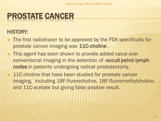 PROSTATE CANCER
HISTORY:
 The first radiotracer to be approved by the FDA specifically for
prostate cancer imaging was 11C-choline .
 This agent has been shown to provide added value over
conventional imaging in the detection of -occult pelvic lymph
nodes in patients undergoing radical prostatectomy.
 11C-choline that have been studied for prostate cancer
imaging, including 18F-fluorocholine, 18F-fluoromethylcholine,
and 11C-acetate but giving false positive result.
36
Dept of Urology, GRH and KMC, Chennai.
 