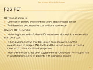 FDG PET
FDGwas not useful in:
 Detection of primary organ confined /early stage prostate cancer
 To differentiate post operative scar and local recurrence
However, FDGis usefulin:
 detecting bone and soft-tissue PCametastases, although it is less sensitive
than bonescan
 It has also been shown that FDGuptake correlates with elevated
prostate-specific antigen (PSA) levels and the rate of increase in PSAasa
measure of metastatic diseaseprogression
 From these results it has been suggested that FDGis useful for imaging PCa
in selected populations of patients with aggressive disease
39
Dept of Urology, GRH and KMC, Chennai.
 
