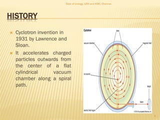 HISTORY
 Cyclotron invention in
1931 by Lawrence and
Sloan.
 It accelerates charged
particles outwards from
the center of a flat
cylindrical vacuum
chamber along a spiral
path.
4
Dept of Urology, GRH and KMC, Chennai.
 