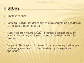 HISTORY
 Prostate cancer
 Pasteau (1913) first described radium containing needles in
to prostate through urethra
 Huge Hampton Young (1922)- prostate brachytherapy by
using intracavitary radium sources in bladder, rectum &
urethra.
 Benjamin Barrington pioneered for – implanting radon gas
containing needles in to the prostate by transperineal
approach.
50
Dept of Urology, GRH and KMC, Chennai.
 