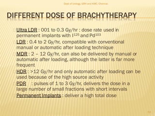 DIFFERENT DOSE OF BRACHYTHERAPY
Ultra LDR : 001 to 0.3 Gy/hr : dose rate used in
permanent implants with I125 and Pd103
LDR : 0.4 to 2 Gy/hr, compatible with conventional
manual or automatic after loading technique
MDR : 2 – 12 Gy/hr, can also be delivered by manual or
automatic after loading, although the latter is far more
frequent
HDR : >12 Gy/hr and only automatic after loading can be
used because of the high source activity
PDR : pulses of 1 to 3 Gy/hr, delivers the dose in a
large number of small fractions with short intervals
Permanent Implants : deliver a high total dose
53
Dept of Urology, GRH and KMC, Chennai.
 