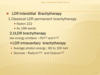  LDR Interstitial Brachytherapy
1.Classical LDR permanent brachytherapy
 Radon 222
 Au 198 seeds
2.ULDR brachytherapy
low energy emitters –Pd103 and I125
LDR intracavitary brachytherapy
 Average photon energy : 60 to 100 keV
 Sources : Radium226 and Cesium137
54
Dept of Urology, GRH and KMC, Chennai.
 
