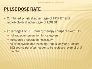 PULSE DOSE RATE
 Combined physical advantage of HDR BT and
radiobiological advantage of LDR BT
 advantages of PDR brachytherapy compared with LDR
 full radiation protection for caregivers
 no source preparation necessary
 no extensive source inventory, that is, only one iridium-
192 source per after loader to be replaced every 2 or 3
months
55
Dept of Urology, GRH and KMC, Chennai.
 