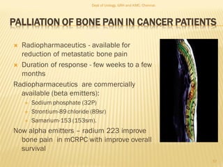 PALLIATION OF BONE PAIN IN CANCER PATIENTS
 Radiopharmaceutics - available for
reduction of metastatic bone pain
 Duration of response - few weeks to a few
months
Radiopharmaceutics are commercially
available (beta emitters):
 Sodium phosphate (32P)
 Strontium-89 chloride (89sr)
 Samarium-153 (153sm).
Now alpha emitters – radium 223 improve
bone pain in mCRPC with improve overall
survival
57
Dept of Urology, GRH and KMC, Chennai.
 