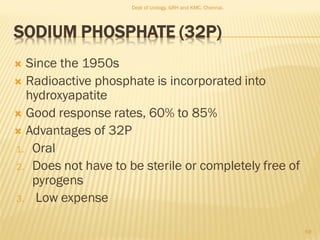 SODIUM PHOSPHATE (32P)
 Since the 1950s
 Radioactive phosphate is incorporated into
hydroxyapatite
 Good response rates, 60% to 85%
 Advantages of 32P
1. Oral
2. Does not have to be sterile or completely free of
pyrogens
3. Low expense
59
Dept of Urology, GRH and KMC, Chennai.
 