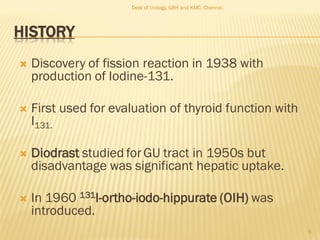 HISTORY
 Discovery of fission reaction in 1938 with
production of Iodine-131.
 First used for evaluation of thyroid function with
I131.
 Diodrast studied forGU tract in 1950s but
disadvantage was significant hepatic uptake.
 In 1960 131I-ortho-iodo-hippurate (OIH) was
introduced.
6
Dept of Urology, GRH and KMC, Chennai.
 