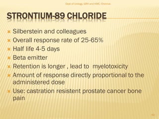 STRONTIUM-89 CHLORIDE
 Silberstein and colleagues
 Overall response rate of 25-65%
 Half life 4-5 days
 Beta emitter
 Retention is longer , lead to myelotoxicity
 Amount of response directly proportional to the
administered dose
 Use: castration resistent prostate cancer bone
pain
60
Dept of Urology, GRH and KMC, Chennai.
 