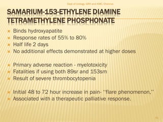 SAMARIUM-153-ETHYLENE DIAMINE
TETRAMETHYLENE PHOSPHONATE
 Binds hydroxyapatite
 Response rates of 55% to 80%
 Half life 2 days
 No additional effects demonstrated at higher doses
 Primary adverse reaction - myelotoxicity
 Fatalities if using both 89sr and 153sm
 Result of severe thrombocytopenia
 Initial 48 to 72 hour increase in pain- ‘‘flare phenomenon,’’
 Associated with a therapeutic palliative response.
61
Dept of Urology, GRH and KMC, Chennai.
 