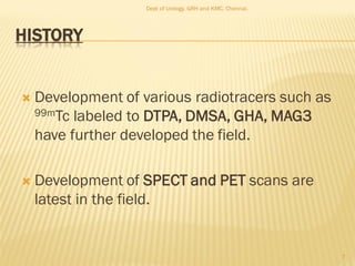HISTORY
 Development of various radiotracers such as
99mTc labeled to DTPA, DMSA, GHA, MAG3
have further developed the field.
 Development of SPECT and PET scans are
latest in the field.
7
Dept of Urology, GRH and KMC, Chennai.
 