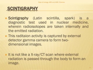SCINTIGRAPHY
 Scintigraphy (Latin scintilla, spark) is a
diagnostic test used in nuclear medicine,
wherein radioisotopes are taken internally and
the emitted radiation.
 This raditaion activity is captured by external
detector gamma camera to form two-
dimensional images.
 It is not like a X-ray/CT scan where external
radiation is passed through the body to form an
image.
8
Dept of Urology, GRH and KMC, Chennai.
 
