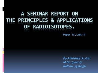 A SEMINAR REPORT ON
THE PRINCIPLES & APPLICATIONS
OF RADIOISOTOPES.
By Abhishek .A. Giri
M.Sc. (part-I)
Roll no. 1326056
Paper - IV , Unit - II
 