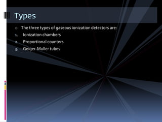 o The three types of gaseous ionization detectors are:
1. Ionization chambers
2. Proportional counters
3. Geiger-Muller tubes
Types
 